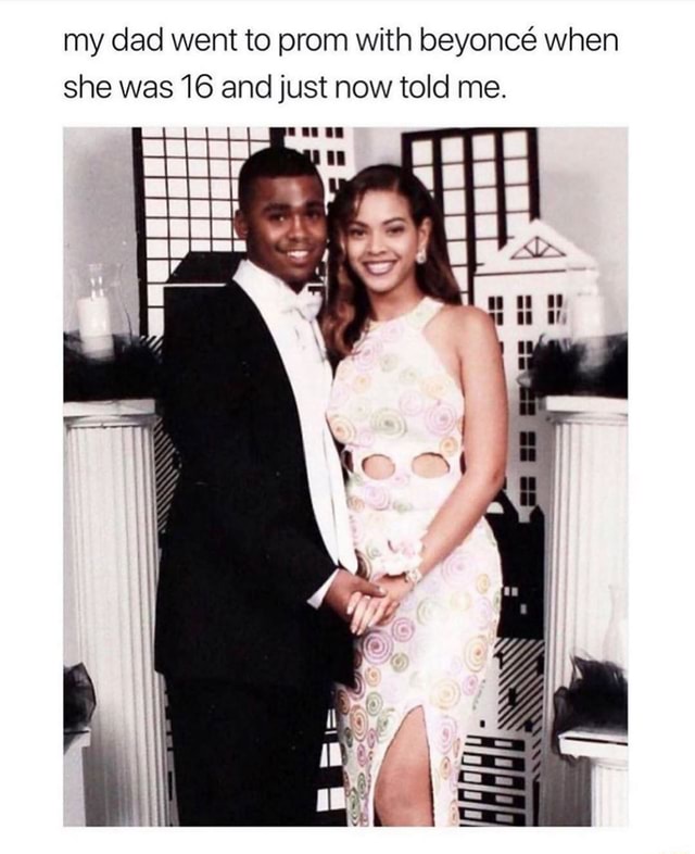 My dad went to prom with beyoncé when she was 16 and just now told me