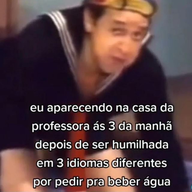 Eu aparecendo na casa da professora ás 3 da manhã depois de ser