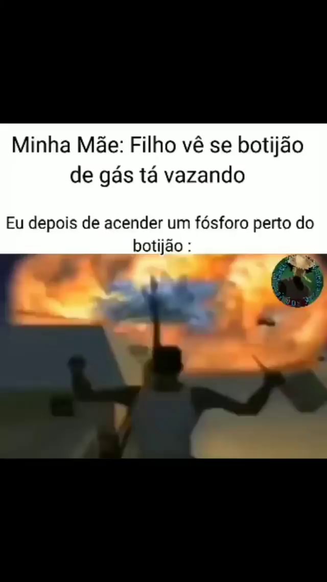 Minha Mãe Filho vê se botijão de gás tá vazando Eu depois de acender