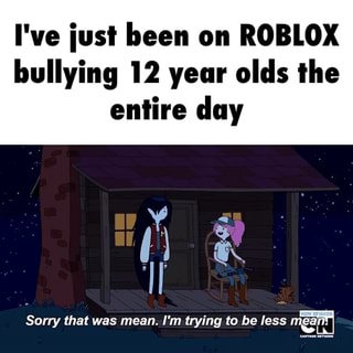 I Ve Iust Been On Roblox Bullying 12 Year Olds The Entire Day Sony That Was Mean I M Trying Ta Be Less - roblox bully video memes