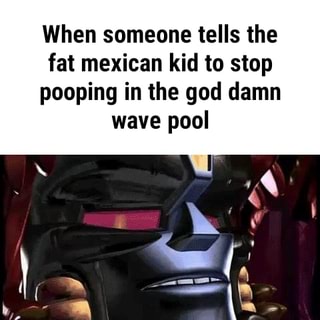 When Someone Tells The Fat Mexican Kid To Stop Pooping In The God