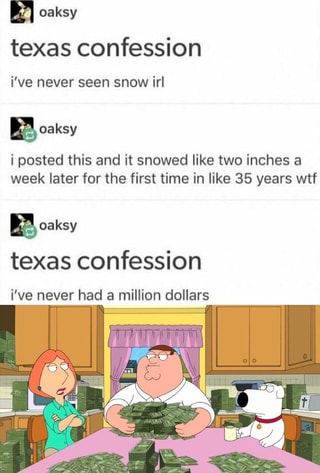 oaksy
texas confession
i've never seen snow irl
oaksy
i posted this and it snowed like two inches a week later for the first time in like 35 years wtf
BA oaksy texas confession
i've never had a million dollars