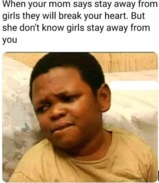 When your mom says stay away from girls they will break your heart. But she don't know girls stay away from
you