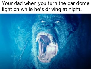 Your dad when you turn the car dome
light on while he's driving at night.