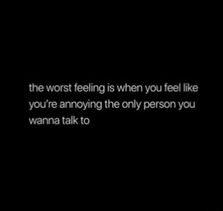 The worst feeling is when you feel like you're annoying the only person ...