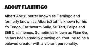 About Flamingo Albert Aretz Better Known As Flamingo And Formerly Known As Albertsstuff Is Known For His Yo Tengo Earthworm Sally Su Tart Felipe And Still Chill Memes Sometimes Known As Flam