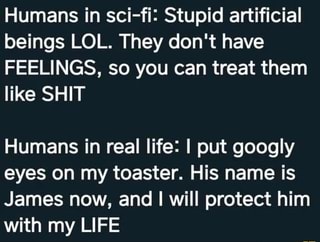 Humans in sci-fi: Stupid artificial
beings LOL. They don't have
FEELINGS, so you can treat them
like SHIT
Humans in real life: I put googly
eyes on my toaster. His name is
James now, and I will protect him
with my LIFE