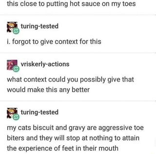 this close to putting hot sauce on my toes
i. forgot to give context for this
what context could you possibly give that
would make this any better
E
my cats biscuit and gravy are aggressive toe
biters and they will stop at nothing to attain
the experience of feet in their mouth