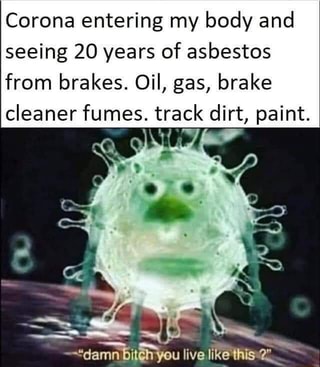 Corona entering my body and
seeing 20 years of asbestos
from brakes. Oil, gas, brake
cleaner fumes. track dirt, paint.