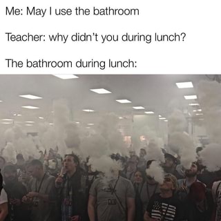 Me: May I use the bathroom Teacher: why didn???t you during lunch? The ...