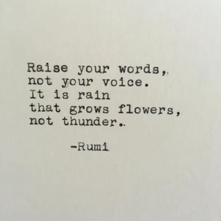 Raise your words,
not your voice.
It is rain
that grows flowers,
not thunder..
-Rumi