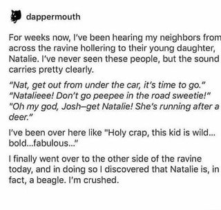 For weeks now, I've been hearing my neighbors from
across the ravine hollering to their young daughter,
Natalie. I've never seen these people, but the sound
carries pretty clearly.
”Nat, get out from under the car, it’s time to go.”
”Natalieee! Don't go peepee in the road sweetie!”
”Oh my god, Josh-get Na talie! She’s running after a
deer.”
I've been over here like "Holy crap, this kid is wild...
bold...fabuIous..."
[finally went over to the other side of the ravine
today, and in doing so I discovered that Natalie is, in
fact, a beagle. I'm crushed.