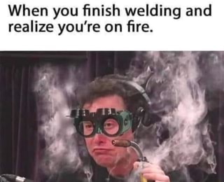 When you finish welding and realize you're on fire.