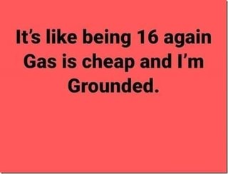 It's like being 16 again Gas is cheap and I'm Grounded ...