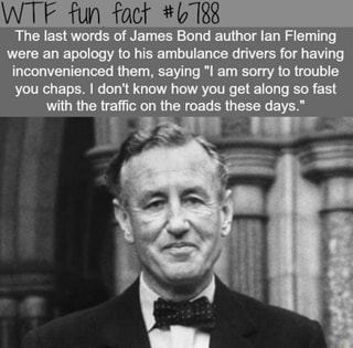 WTF fun fact #6 18
The last words of James Bond author lan Fleming
were an apology to his ambulance drivers for having
inconvenienced them, saying "I am sorry to trouble
you chaps. I don't know how you get along so fast
with the traffic on the roads these days."