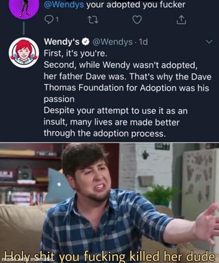 @Wendys your adopted you fucker
Wendy's @Wendys 1d
First, it's you're.
Second, while Wendy wasn't adopted,
her father Dave was. That's why the Dave
Thomas Foundation for Adoption was his
passion
Despite your attempt to use it as an
insult, lives made better
through the egopcen process.