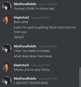 MatthewRiddle Teday at 815 PM thomas i think i'm down bad kleptotoid day at PM Breh what Look I'm used to getting these texts but not from you WHAT MatthewRiddle Today at fear i've made a mistake what does down bad mean kleptotoid Today at 8.17 PM Means you're very horny MatthewRiddle Today at PM I AM NOT DOWN BAD