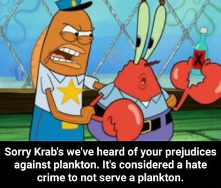 Sorry Krab's we've heard of your prejudices against plankton. It's ...