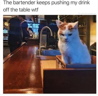The bartender keeps pushing my drink
off the table wtf