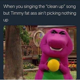 When You Singing The Clean Up Song But Timmy Fat Ass Ain T