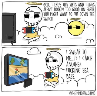 60), THERE'S THIS VIRUS AND THINGS
AREN'T LOOKIN TOO GOOD ON EARTH.
A
WANT TO PUT DOWN THE
I SWEAR 10
ANOTHER
FUCKING SEA
BASS.
@THEIMMORTALGRIND