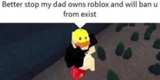 better stop my dad owns roblox and will ban u from exist top