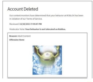Account Deleted Our Content Monitors Have Determined That Your Behavior At Roblox Has Been In Violation Of Our Terms Of Service Reviewed 11 20 2013 7 59 47 Pm Moderator Note Your Behavior Is Not Tolerated - content roblox account deleted