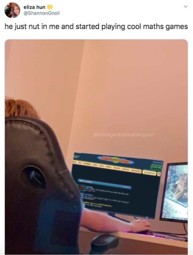He just nut in me and started playing cool maths games iFunny