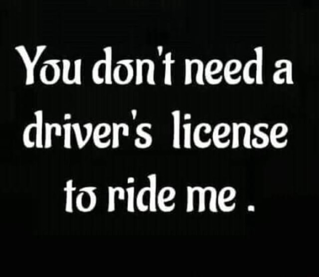 You dont need drivers license to ride me . - iFunny