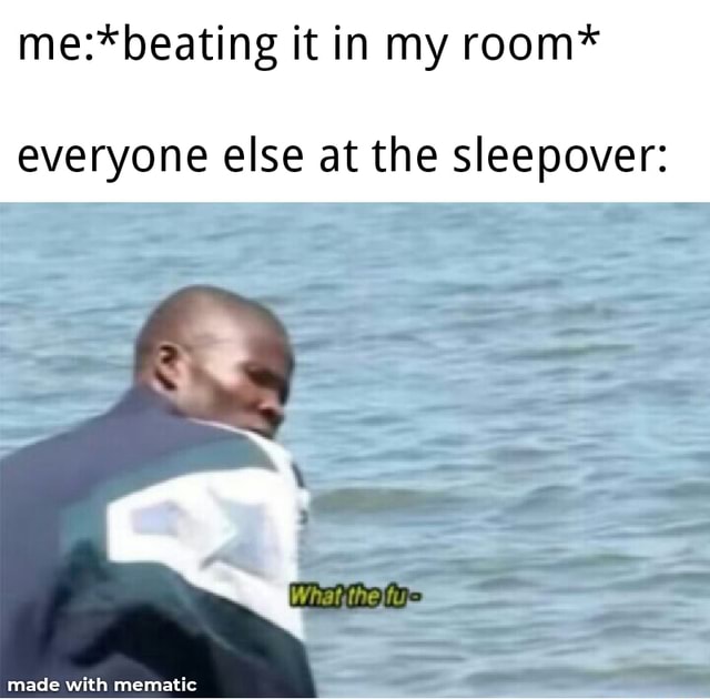 Me*beating it in my room* everyone else at the sleepover )