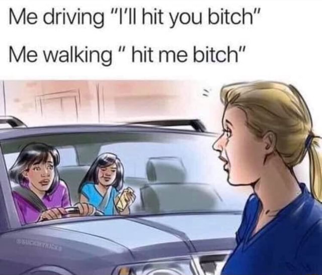 Me driving ”I'll hit you bitch” Me walking ” hit me bitch