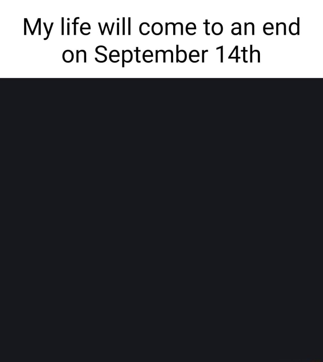 My life will come to an end on September 14th - )