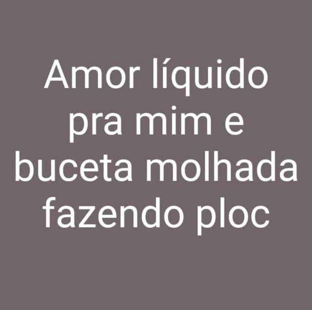 Amor Líquido Pra Mim E Buceta Molhada Fazendo Ploc Ifunny Brazil 9837