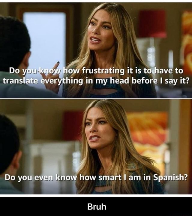 Do you know how frustrating it is to have to translate everything in my