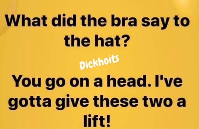 What did the bra say to the hat? You go on a head. I've gotta give