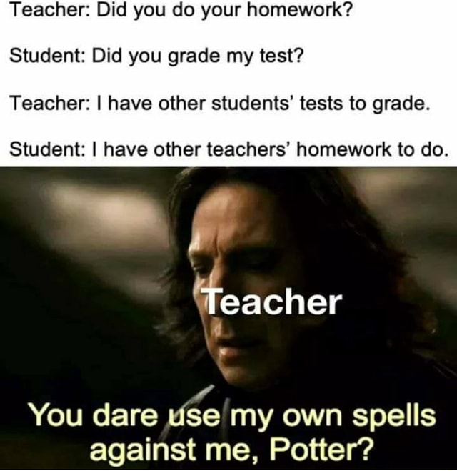 Teacher: Did you do your homework? Student: Did you grade my test ...