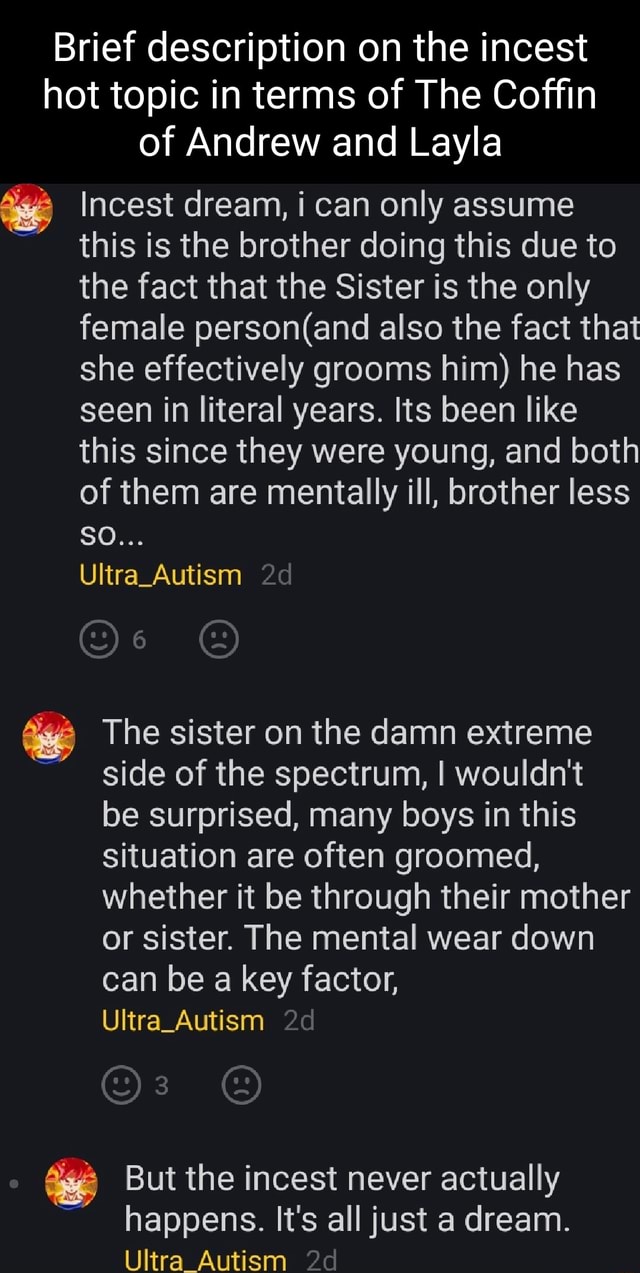 Brief description on the incest hot topic in terms of The Coffin of Andrew  and Layla Incest dream, i can only assume this is the brother doing this  due to the fact that the Sister is the only female person( and also the  fact that she effectively grooms him) he has ...