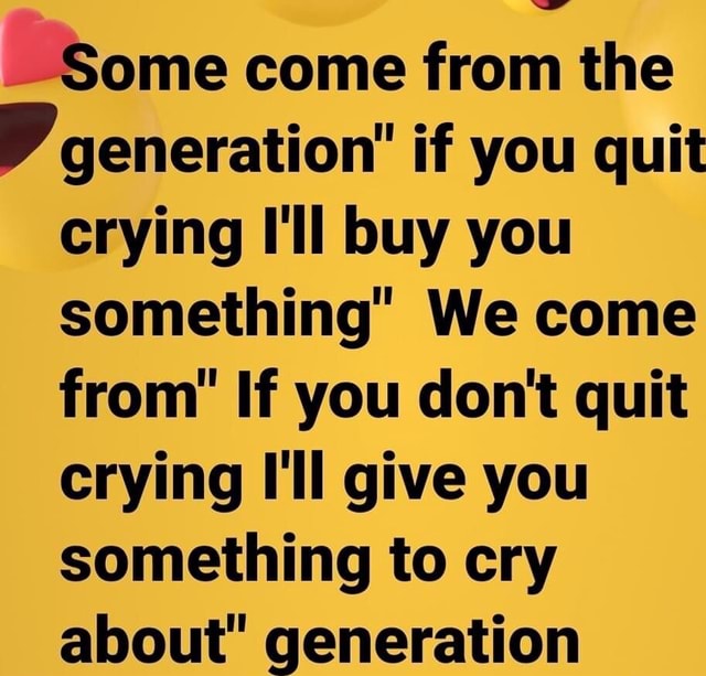 Some come from the generation" if you quit crying I'll buy you