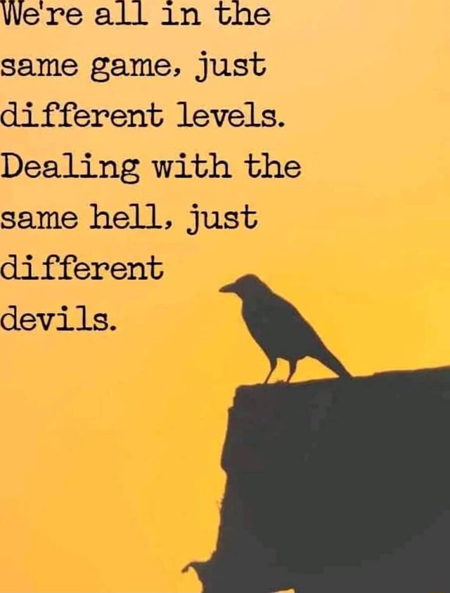 Were all in the same game, just different levels. Dealing with the same hell, just different