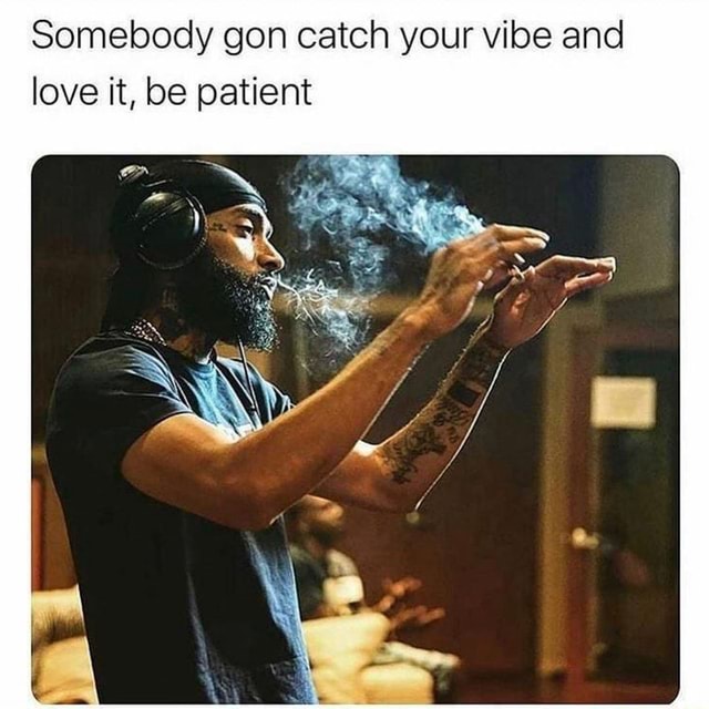 Somebody gon catch your vibe and love it, be patient iFunny