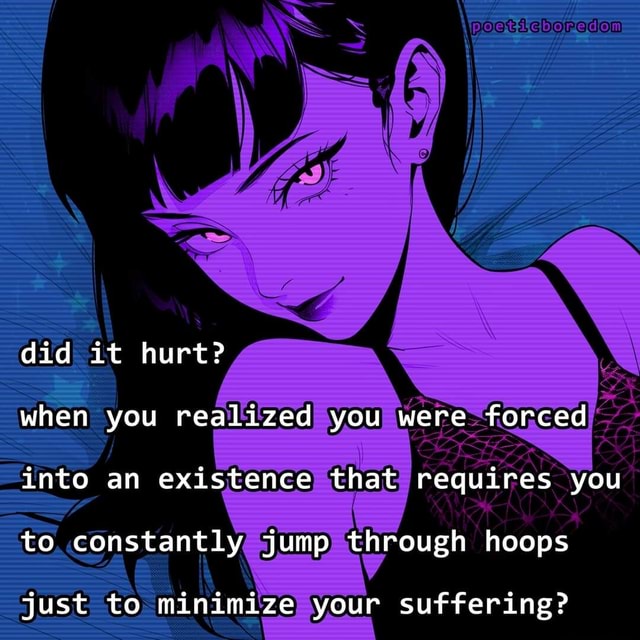 Did it hurt? when you realized you were forced into an existence that ...