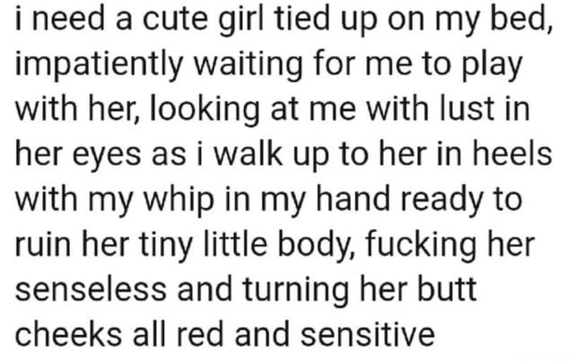 I need a cute girl tied up on my bed, impatiently waiting for me to play with her, looking at me with lust in her eyes as i walk up to her in heels with my whip in my hand ready to ruin her tiny little body, fucking her senseless and turning her butt cheeks all red and sensitive - iFunny