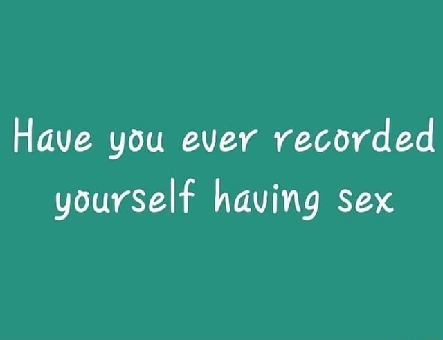 Have You Ever Recorded Yourself Having Sex Ifunny