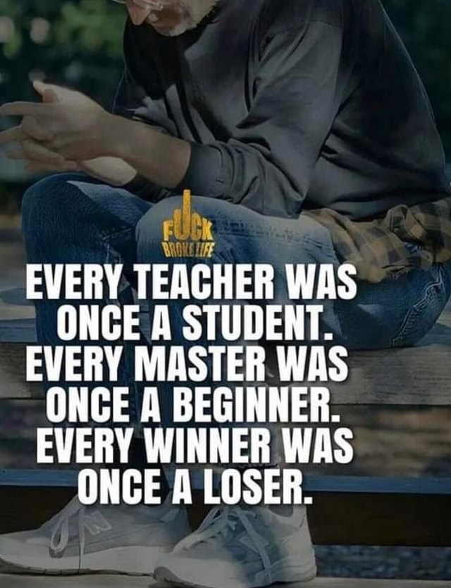 FUDK EVERY TEACHER WAS ONCE A STUDENT. EVERY MASTER WAS ONCE A BEGINNER ...