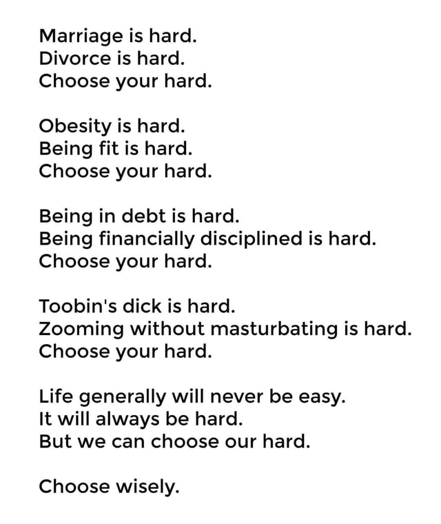 Marriage Is Hard Divorce Is Hard Choose Your Hard Obesity Is Hard Being Fit Is Hard Choose Your Hard Being In Debt Is Hard Being Financially Disciplined Is Hard Choose Your Hard