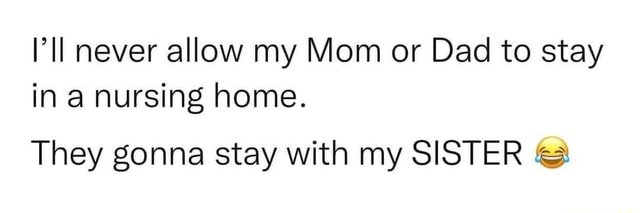 Never allow my Mom or Dad to stay in a nursing home. They gonna stay ...