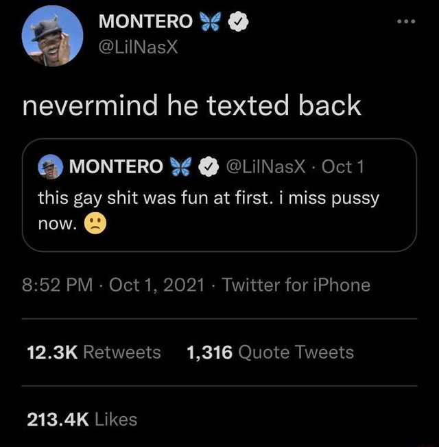 MONTERO @LiINasX nevermind he texted back MONTERO @LilNasx - Oct 1 this gay  shit was fun at first. i miss pussy now. PM - Oct 1, 2021 - Twitter for  iPhone 12.3K Retweets 1,316 Quote Tweets 213.4K Likes - )