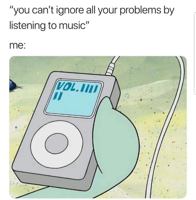 Ignore Problems Meme ”you can’t ignore all your problems by listening to music” - iFunny