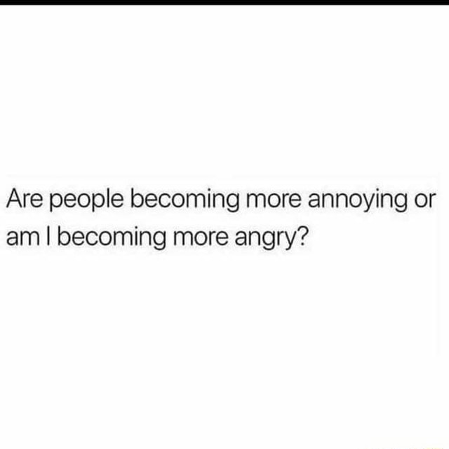 Are people becoming more annoying or am I becoming more angry? - iFunny