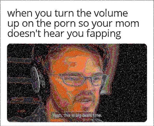 When you turn the volume“ up 0n the porn so your mom doesn't hear you
